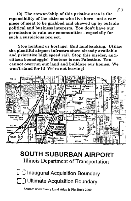 57 10) The stewardship of this pristine aren is the rsponsibility of the citizens who live here - not a raw piece of meat to be grabbed and chewed up by outside political and business interests. You don’t have our permission to ruin our communities - especially for such a suspicious project. Stop holding us hostage! End landbanking. Utilize the plentiful airport infrastructure already available and prioritize high speed rail. Stop this insider, anti- citizen boondoggle! Peotone is not Palestine. You cannot overrun our land and bulldoze our homes. We won’t stand for it! We’re not leaving! SOUTH SUBURBAN AIRPORT Illinois Department of Transportation 2 Inaugural Acquisition Boundary 1 Ultimate Acquisition Boundary Source: Will County Land Atlas & Plat Book 2000